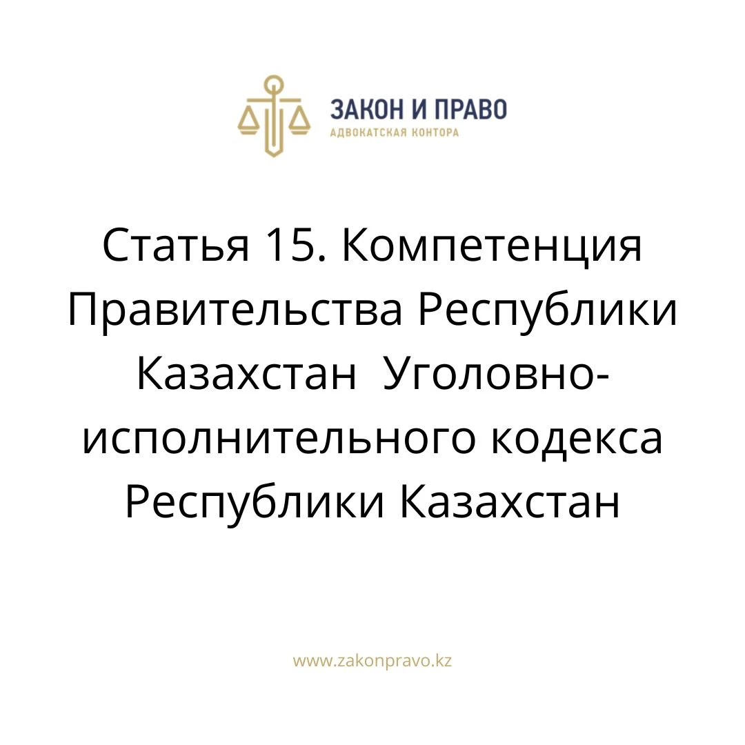 Статья 15. Компетенция Правительства Республики Казахстан  Уголовно-исполнительного кодекса Республики Казахстан